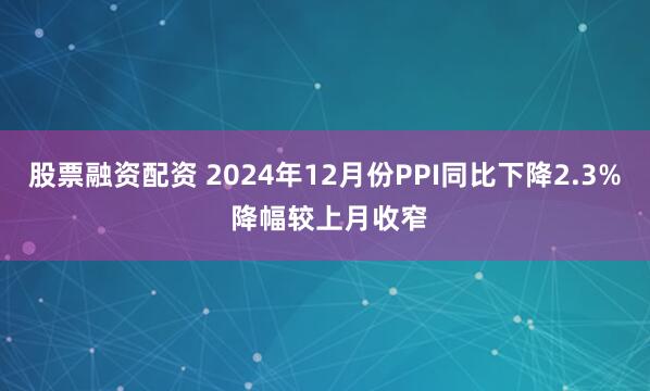 股票融资配资 2024年12月份PPI同比下降2.3% 降幅较上月收窄