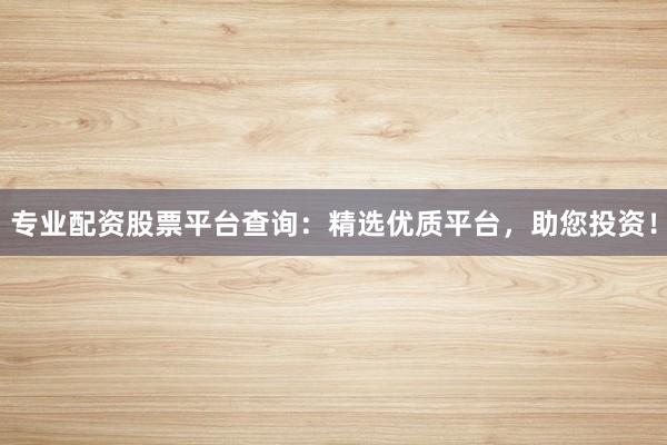 专业配资股票平台查询：精选优质平台，助您投资！