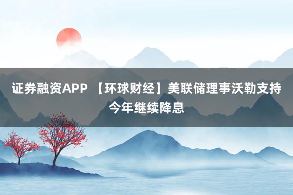 证券融资APP 【环球财经】美联储理事沃勒支持今年继续降息