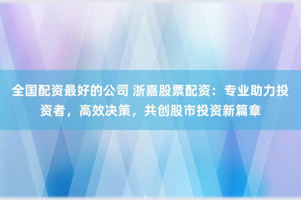 全国配资最好的公司 浙嘉股票配资：专业助力投资者，高效决策，共创股市投资新篇章