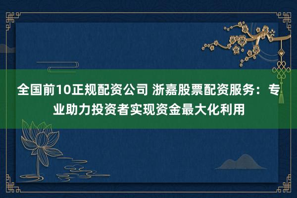 全国前10正规配资公司 浙嘉股票配资服务：专业助力投资者实现资金最大化利用