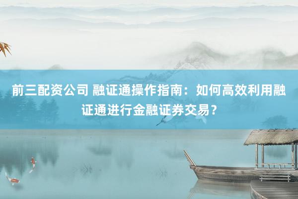 前三配资公司 融证通操作指南：如何高效利用融证通进行金融证券交易？