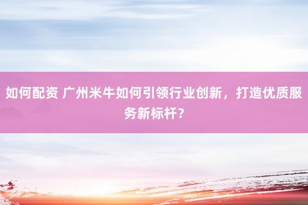 如何配资 广州米牛如何引领行业创新，打造优质服务新标杆？