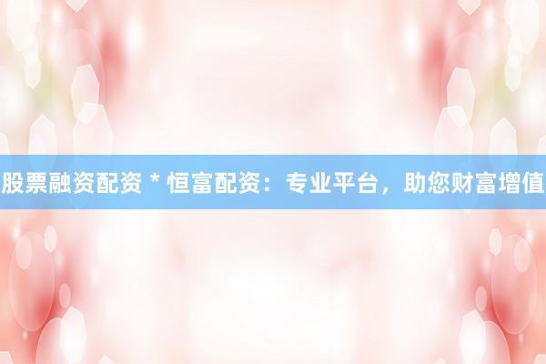 股票融资配资 * 恒富配资：专业平台，助您财富增值