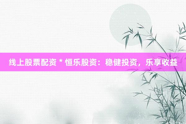 线上股票配资 * 恒乐股资：稳健投资，乐享收益