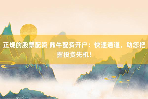 正规的股票配资 鼎牛配资开户：快速通道，助您把握投资先机！