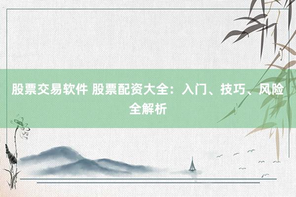 股票交易软件 股票配资大全：入门、技巧、风险全解析