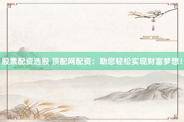 股票配资选股 顶配网配资：助您轻松实现财富梦想！