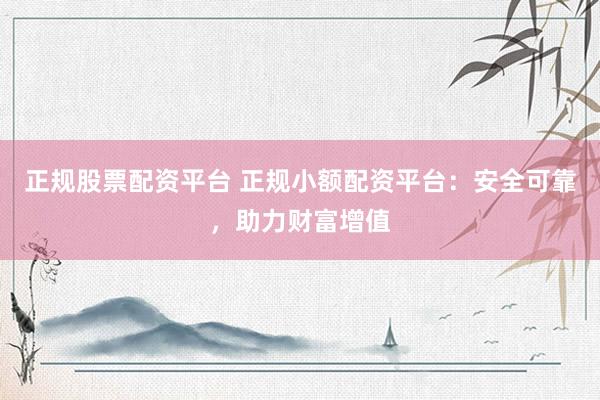 正规股票配资平台 正规小额配资平台：安全可靠，助力财富增值