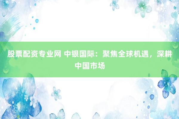 股票配资专业网 中银国际：聚焦全球机遇，深耕中国市场