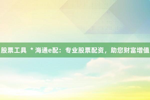 股票工具  * 海通e配：专业股票配资，助您财富增值