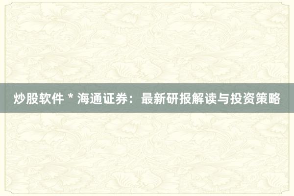 炒股软件 * 海通证券：最新研报解读与投资策略