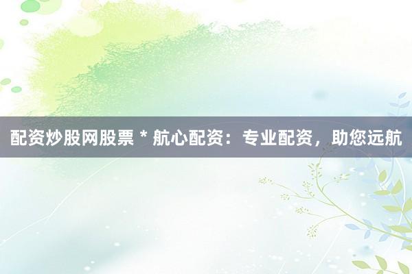 配资炒股网股票 * 航心配资：专业配资，助您远航