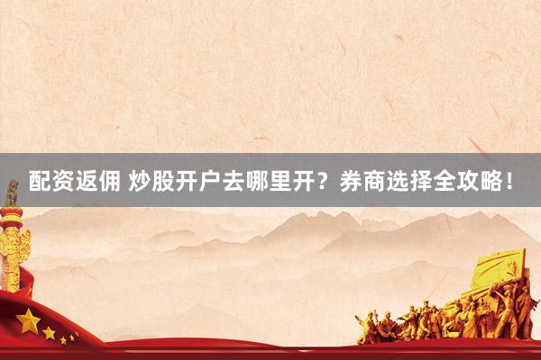 配资返佣 炒股开户去哪里开？券商选择全攻略！