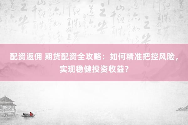 配资返佣 期货配资全攻略：如何精准把控风险，实现稳健投资收益？