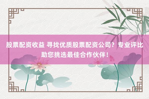 股票配资收益 寻找优质股票配资公司？专业评比助您挑选最佳合作伙伴！