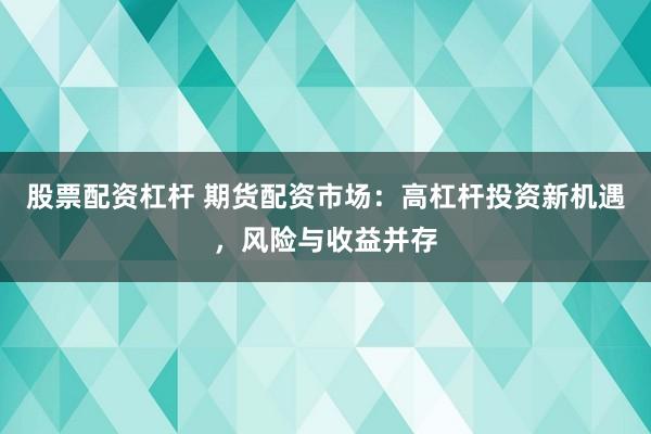 股票配资杠杆 期货配资市场：高杠杆投资新机遇，风险与收益并存