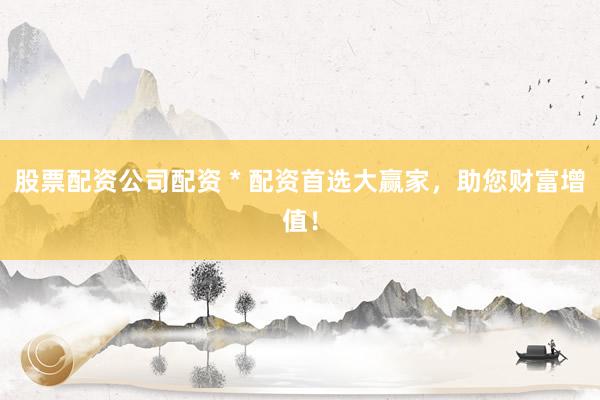 股票配资公司配资 * 配资首选大赢家，助您财富增值！