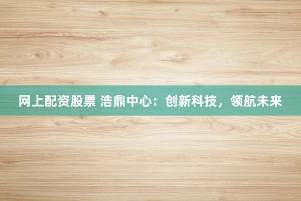 网上配资股票 浩鼎中心：创新科技，领航未来