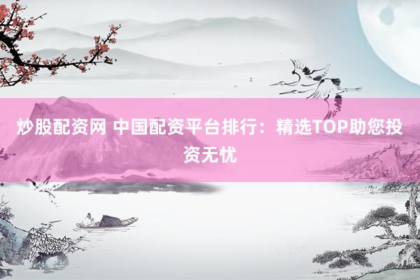 炒股配资网 中国配资平台排行：精选TOP助您投资无忧