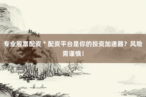 专业股票配资 * 配资平台是你的投资加速器？风险需谨慎！