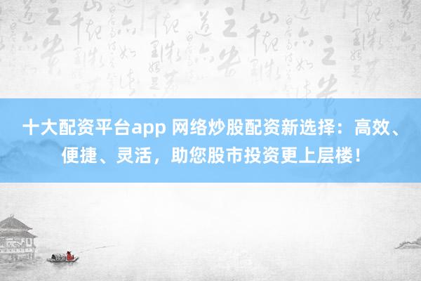 十大配资平台app 网络炒股配资新选择：高效、便捷、灵活，助您股市投资更上层楼！