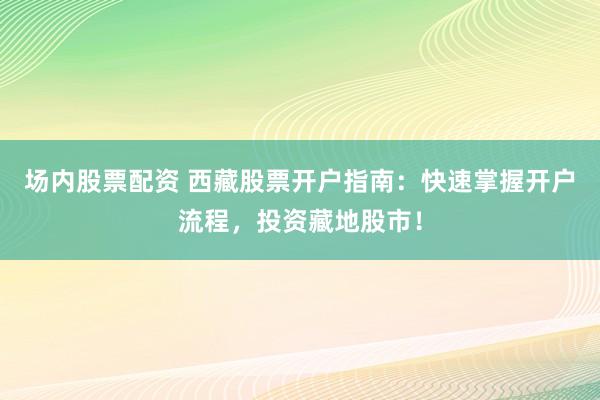 场内股票配资 西藏股票开户指南：快速掌握开户流程，投资藏地股市！