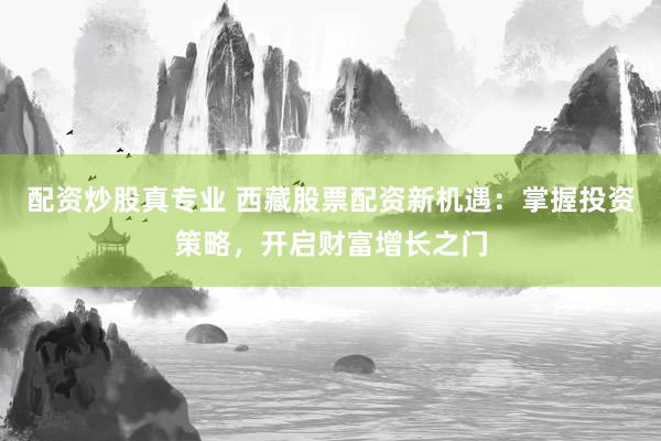 配资炒股真专业 西藏股票配资新机遇：掌握投资策略，开启财富增长之门
