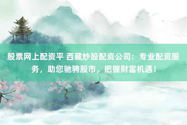 股票网上配资平 西藏炒股配资公司：专业配资服务，助您驰骋股市，把握财富机遇！