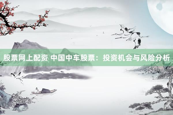 股票网上配资 中国中车股票：投资机会与风险分析