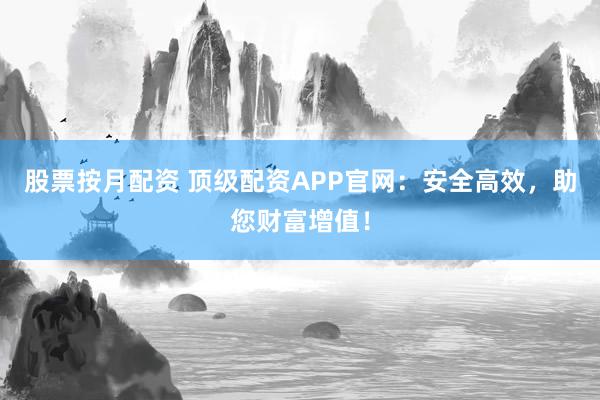 股票按月配资 顶级配资APP官网：安全高效，助您财富增值！
