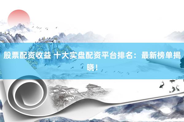 股票配资收益 十大实盘配资平台排名：最新榜单揭晓！