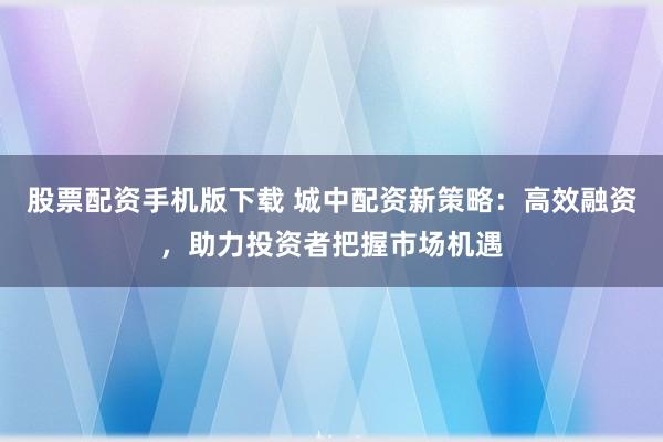 股票配资手机版下载 城中配资新策略：高效融资，助力投资者把握市场机遇