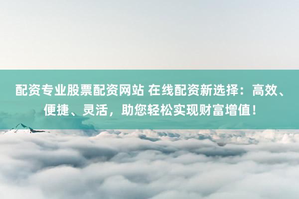 配资专业股票配资网站 在线配资新选择：高效、便捷、灵活，助您轻松实现财富增值！