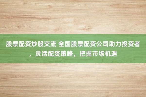 股票配资炒股交流 全国股票配资公司助力投资者，灵活配资策略，把握市场机遇