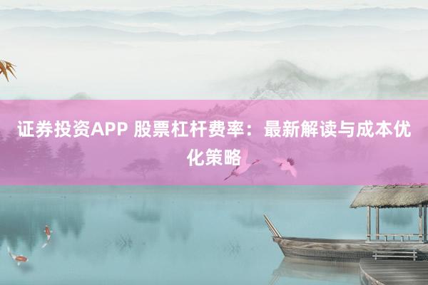 证券投资APP 股票杠杆费率：最新解读与成本优化策略