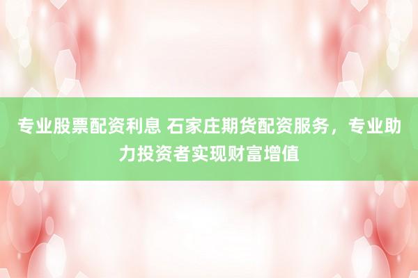 专业股票配资利息 石家庄期货配资服务，专业助力投资者实现财富增值