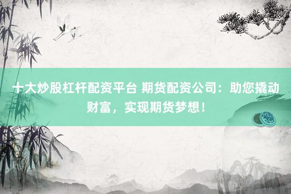 十大炒股杠杆配资平台 期货配资公司：助您撬动财富，实现期货梦想！
