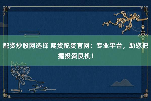 配资炒股网选择 期货配资官网：专业平台，助您把握投资良机！