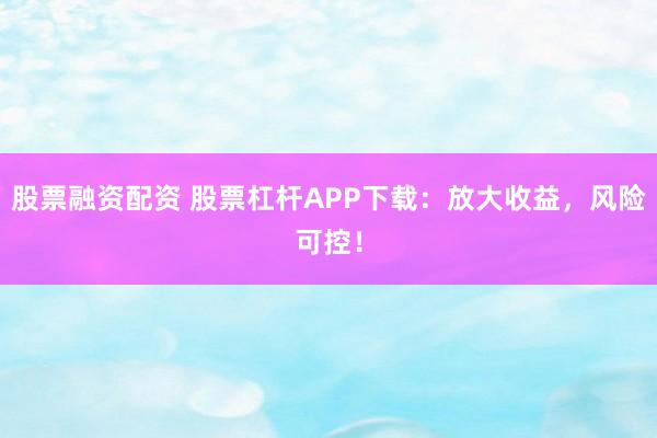 股票融资配资 股票杠杆APP下载：放大收益，风险可控！