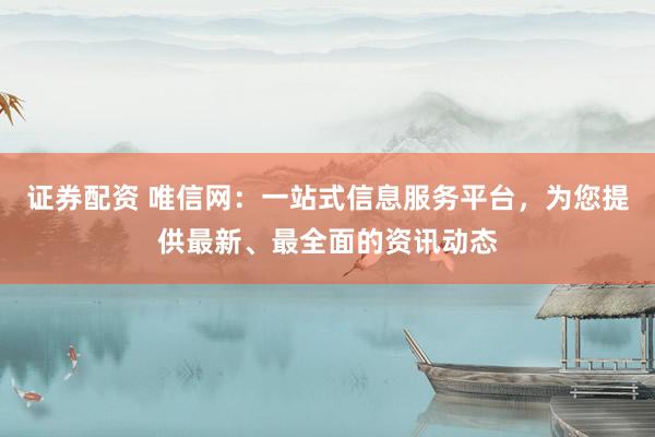 证券配资 唯信网：一站式信息服务平台，为您提供最新、最全面的资讯动态