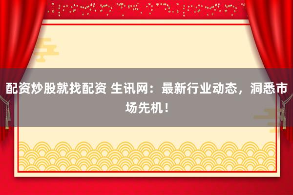 配资炒股就找配资 生讯网：最新行业动态，洞悉市场先机！