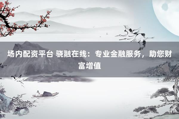 场内配资平台 骁融在线：专业金融服务，助您财富增值
