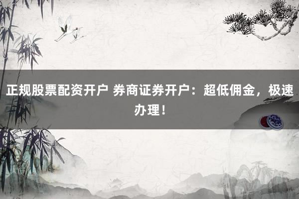 正规股票配资开户 券商证券开户：超低佣金，极速办理！