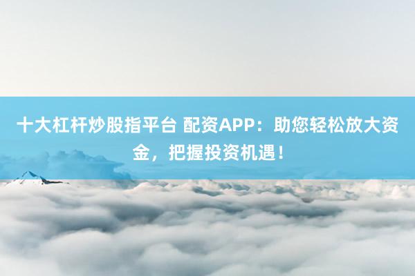十大杠杆炒股指平台 配资APP：助您轻松放大资金，把握投资机遇！