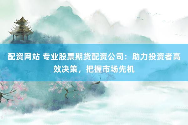 配资网站 专业股票期货配资公司：助力投资者高效决策，把握市场先机