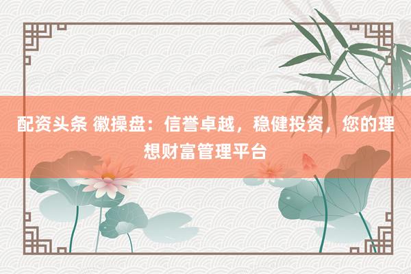 配资头条 徽操盘：信誉卓越，稳健投资，您的理想财富管理平台