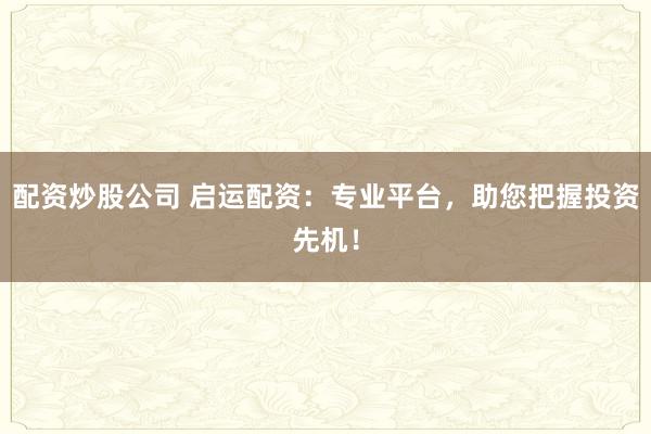 配资炒股公司 启运配资：专业平台，助您把握投资先机！