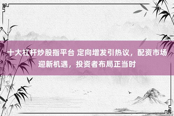 十大杠杆炒股指平台 定向增发引热议，配资市场迎新机遇，投资者布局正当时