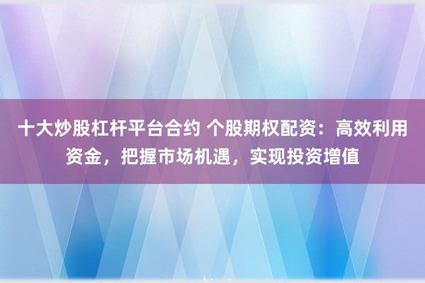 十大炒股杠杆平台合约 个股期权配资：高效利用资金，把握市场机遇，实现投资增值